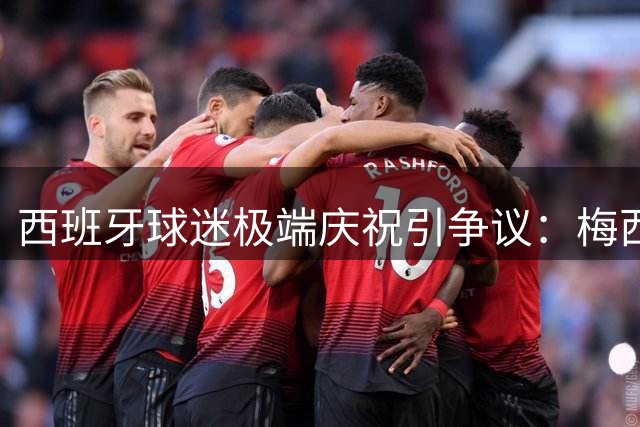 西班牙球迷极端庆祝引争议：梅西球衣遭焚烧撕毁画面曝光